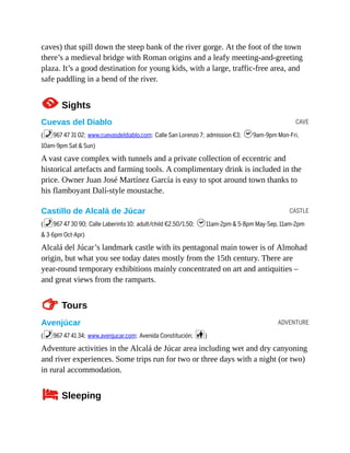 CAVE
CASTLE
ADVENTURE
caves) that spill down the steep bank of the river gorge. At the foot of the town
there’s a medieval bridge with Roman origins and a leafy meeting-and-greeting
plaza. It’s a good destination for young kids, with a large, traffic-free area, and
safe paddling in a bend of the river.
1Sights
Cuevas del Diablo
(%967 47 31 02; www.cuevasdeldiablo.com; Calle San Lorenzo 7; admission €3; h9am-9pm Mon-Fri,
10am-9pm Sat & Sun)
A vast cave complex with tunnels and a private collection of eccentric and
historical artefacts and farming tools. A complimentary drink is included in the
price. Owner Juan José Martínez García is easy to spot around town thanks to
his flamboyant Dalí-style moustache.
Castillo de Alcalá de Júcar
(%967 47 30 90; Calle Laberinto 10; adult/child €2.50/1.50; h11am-2pm & 5-8pm May-Sep, 11am-2pm
& 3-6pm Oct-Apr)
Alcalá del Júcar’s landmark castle with its pentagonal main tower is of Almohad
origin, but what you see today dates mostly from the 15th century. There are
year-round temporary exhibitions mainly concentrated on art and antiquities –
and great views from the ramparts.
TTours
Avenjúcar
(%967 47 41 34; www.avenjucar.com; Avenida Constitución; c)
Adventure activities in the Alcalá de Júcar area including wet and dry canyoning
and river experiences. Some trips run for two or three days with a night (or two)
in rural accommodation.
4Sleeping
 