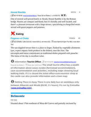 HOSTAL €
SPANISH €€
Hostal Rambla
(%967 47 40 64; www.hostalrambla.es; Paseo de los Robles 2; s/d €50/55; aW)
One of several well-priced hotels in Alcalá, Hostal Rambla is by the Roman
bridge. Rooms are compact and bland, but it’s friendly and well located, and
there’s a pleasant restaurant with a large terrace, specialising in chargrilled meats
served with green peppers and potatoes.
5Eating
Fogones el Chato
(%622 035696; Calle Canal 16; mains €10-12, set menu €15; hnoon-4pm & 8-11pm Thu-Mon, noon-4pm
Tue)
The sun-dappled terrace here is a place to linger, flanked by vegetable allotments
(yes, expect organic fresh produce in the dishes), near the river. The
uncomplicated menu concentrates on traditional dishes prepared with panache.
The menu of the day is excellent value.
8 Information Tourist Office (%967 47 30 90; www.turismocastillalamancha.com;
Paseo de los Robles 1; h10am-2pm Sat & Sun) The small tourist office has a wealth
of information about casas rurales (farmstead accommodation),
cave accommodation and activities, including maps showing local
walking trails. If it is closed the ticket office-cum-souvenir shop at
the castle can also provide information and a town map.
8 Getting There & Away There is one daily bus on weekdays only
between Albacete and Alcalá (€6.50, 1½ hours). It’s run by Emisalba
(www.emisalba.com).
Belmonte
POP 2010
Situated about 17km northeast of Mota del Cuervo and partially enclosed by
 