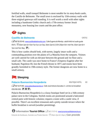 CASTLE
BOUTIQUE HOTEL €€
fortified walls, small tranquil Belmonte is most notable for its story-book castle,
the Castillo de Belmonte. The small town is enclosed by 15th-century walls with
three original gateways still standing. It is well worth a stroll with other sights
including a handsome Gothic church and a 17th-century former Jesuit
monastery, now housing law courts and the post office.
1Sights
Castillo de Belmonte
(%967 81 00 40; www.castillodebelmonte.com; Calle Eugenia de Montijo; adult/child incl audio guide
€9/5; h10am-2pm & 4-7pm Tue-Sun Jun-Sep, 10am-2pm & 3.30-6.30pm Oct–mid-Feb, 10am-2pm & 4-
7pm mid-Feb–May; p)
This is how castles should look, with turrets, largely intact walls and a
commanding position over the plains of La Mancha from the ramparts. Visitors
are well catered for with an elevator between the ground and 1st floor and a
small cafe. The castle was once home to France’s Empress Eugénie after her
husband, Napoleon III, lost the French throne in 1871 and rooms have been
grandly furnished in 19th-century style. The former dungeons are now home to a
small armory.
4Sleeping
Palacio Buenavista Hospedería
(%967 18 75 80; www.palaciobuenavista.es; Calle José Antonio González 2; s/d/ste incl breakfast
€50/80/100; paW)
Palacio Buenavista Hospedería is a classy boutique hotel set in a 16th-century
palace next to the Colegiata. Stylish rooms are positioned around a balconied
central patio with historic columns; request a room with a castle view, if
possible. There’s an excellent restaurant and a pretty outside terrace where the
buffet breakfast is served (weather permitting).
8 Information Tourist Office (%967 17 07 41; www.turismocastillalamancha.es;
Estación de Autobuses, Avenida Luis Pinedo Alarcón; h10am-2pm & 5-8pm) Can provide
 