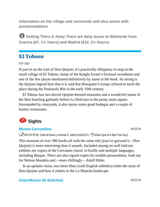 MUSEUM
MUSEUM
information on the village and surrounds and also assist with
accommodation.
8 Getting There & Away There are daily buses to Belmonte from
Cuenca (€7, 1¼ hours) and Madrid (€12, 2½ hours).
El Toboso
POP 1887
If you’re on the trail of Don Quijote, it’s practically obligatory to stop in the
small village of El Toboso, home of the Knight Errant’s fictional sweetheart and
one of the few places mentioned definitively by name in the book. So strong is
the Quijote legend here that it is said that Bonaparte’s troops refused to torch the
place during the Peninsula War in the early 19th century.
El Toboso has two decent Quijote-themed museums and a wonderful statue of
the Don kneeling gallantly before La Dulcinea in the pretty main square.
Surrounded by vineyards, it also sports some good bodegas and a couple of
homey restaurants.
1Sights
Museo Cervantino
(%925 19 74 56; Calle de Daoíz y Velarde 3; adult/child €2/1; h10am-2pm & 4-8pm Tue-Sun)
This museum of over 300 books all with the same title (you’ve guessed it – Don
Quijote) is more interesting than it sounds. Included among its well laid-out
exhibits are copies of the Cervantes classic in braille and multiple languages,
including Basque. There are also signed copies by notable personalities; look out
for Nelson Mandela and – more chillingly – Adolf Hitler.
In an upstairs room, two short films (with English subtitles) relate the story of
Don Quijote and how it relates to the La Mancha landscape.
Casa-Museo de Dulcinea
 