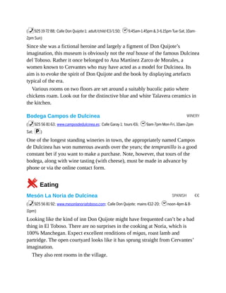 WINERY
SPANISH €€
(%925 19 72 88; Calle Don Quijote 1; adult/child €3/1.50; h9.45am-1.45pm & 3-6.15pm Tue-Sat, 10am-
2pm Sun)
Since she was a fictional heroine and largely a figment of Don Quijote’s
imagination, this museum is obviously not the real house of the famous Dulcinea
del Toboso. Rather it once belonged to Ana Martínez Zarco de Morales, a
women known to Cervantes who may have acted as a model for Dulcinea. Its
aim is to evoke the spirit of Don Quijote and the book by displaying artefacts
typical of the era.
Various rooms on two floors are set around a suitably bucolic patio where
chickens roam. Look out for the distinctive blue and white Talavera ceramics in
the kitchen.
Bodega Campos de Dulcinea
(%925 56 81 63; www.camposdedulcinea.es; Calle Garay 1; tours €6; h9am-7pm Mon-Fri, 10am-2pm
Sat; p)
One of the longest standing wineries in town, the appropriately named Campos
de Dulcinea has won numerous awards over the years; the tempranillo is a good
constant bet if you want to make a purchase. Note, however, that tours of the
bodega, along with wine tasting (with cheese), must be made in advance by
phone or via the online contact form.
5Eating
Mesón La Noria de Dulcinea
(%925 56 81 92; www.mesonlanoriatoboso.com; Calle Don Quijote; mains €12-20; hnoon-4pm & 8-
11pm)
Looking like the kind of inn Don Quijote might have frequented can’t be a bad
thing in El Toboso. There are no surprises in the cooking at Noria, which is
100% Manchegan. Expect excellent renditions of migas, roast lamb and
partridge. The open courtyard looks like it has sprung straight from Cervantes’
imagination.
They also rent rooms in the village.
 