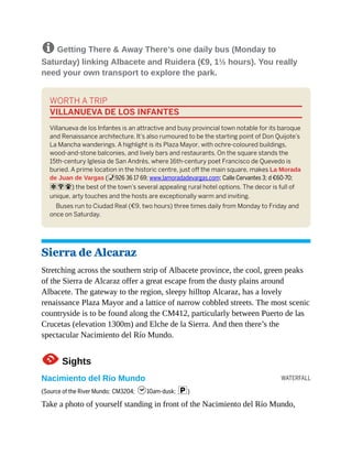 WATERFALL
8 Getting There & Away There’s one daily bus (Monday to
Saturday) linking Albacete and Ruidera (€9, 1½ hours). You really
need your own transport to explore the park.
WORTH A TRIP
VILLANUEVA DE LOS INFANTES
Villanueva de los Infantes is an attractive and busy provincial town notable for its baroque
and Renaissance architecture. It’s also rumoured to be the starting point of Don Quijote’s
La Mancha wanderings. A highlight is its Plaza Mayor, with ochre-coloured buildings,
wood-and-stone balconies, and lively bars and restaurants. On the square stands the
15th-century Iglesia de San Andrés, where 16th-century poet Francisco de Quevedo is
buried. A prime location in the historic centre, just off the main square, makes La Morada
de Juan de Vargas (%926 36 17 69; www.lamoradadevargas.com; Calle Cervantes 3; d €60-70;
aW#) the best of the town’s several appealing rural hotel options. The decor is full of
unique, arty touches and the hosts are exceptionally warm and inviting.
Buses run to Ciudad Real (€9, two hours) three times daily from Monday to Friday and
once on Saturday.
Sierra de Alcaraz
Stretching across the southern strip of Albacete province, the cool, green peaks
of the Sierra de Alcaraz offer a great escape from the dusty plains around
Albacete. The gateway to the region, sleepy hilltop Alcaraz, has a lovely
renaissance Plaza Mayor and a lattice of narrow cobbled streets. The most scenic
countryside is to be found along the CM412, particularly between Puerto de las
Crucetas (elevation 1300m) and Elche de la Sierra. And then there’s the
spectacular Nacimiento del Río Mundo.
1Sights
Nacimiento del Río Mundo
(Source of the River Mundo; CM3204; h10am-dusk; p)
Take a photo of yourself standing in front of the Nacimiento del Río Mundo,
 