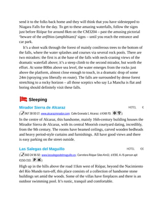 HOTEL €
HOTEL €€
send it to the folks back home and they will think that you have sidestepped to
Niagara Falls for the day. To get to these amazing waterfalls, follow the signs
just before Riópar for around 8km on the CM3204 – past the amusing pictorial
‘beware of the anfibios (amphibians)’ signs – until you reach the entrance and
car park.
It’s a short walk through the forest of mainly coniferous trees to the bottom of
the falls, where the water splashes and courses via several rock pools. There are
two miradors: the first is at the base of the falls with neck-craning views of the
dramatic waterfall above; it’s a steep climb to the second mirador, but worth the
effort. At some 800m above sea level, the water emerges from the rocks just
above the platform, almost close enough to touch, in a dramatic drop of some
24m (spraying you liberally en route). The falls are surrounded by dense forest
stretching to a rocky horizon – all those sceptics who say La Mancha is flat and
boring should definitely visit these falls.
4Sleeping
Mirador Sierra de Alcaraz
(%967 38 00 17; www.alcarazmirador.com; Calle Granada 1, Alcaraz; d €48-70; aW)
In the centre of Alcaraz, this handsome, mainly 16th-century building houses the
Mirador Sierra de Alcaraz, with its central Moorish courtyard dating, incredibly,
from the 9th century. The rooms have beamed ceilings, carved wooden bedheads
and heavy period-style curtains and furnishings. All have good views and there
is easy parking on the street outside.
Las Salegas del Maguillo
(%660 24 96 92; www.lassalegasdelmaguillo.es; Carretera Riópar-Siles Km11; d €90, 4-/6-person apt
€150/210; ps)
High up in the hills above the road 11km west of Riópar, beyond the Nacimiento
del Río Mundo turn-off, this place consists of a collection of handsome stone
buildings set amid the woods. Some of the villas have fireplaces and there is an
outdoor swimming pool. It’s rustic, tranquil and comfortable.
 