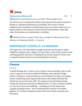 GRILL €€
5Eating
Restaurante Alfonso VIII
(%067 38 04 14; Calle Padre Pareja 1, Alcaraz; mains €10-15; h9am-midnight Tue-Sun)
Just off the town’s stunning Plaza Mayor, this time-tested favourite restaurant is
housed in a handsome Renaissance-era building. The cuisine is strictly
traditional with an emphasis on grilled meats (you can see the various cuts in a
display cabinet at the entrance), served with slow-fried potatoes, rather than
chips. Reservations are recommended at weekends.
8 Getting There & Away There are a couple of daily buses from
Alcaraz to Albacete (€6.50, 1½ hours).
NORTHEAST CASTILLA–LA MANCHA
This region has a rich hinterland of craggy mountains and lush green valleys
studded by unspoilt, pretty villages. It is also home to some of the country’s most
enchanting pueblos and towns, including the provincial capital of Cuenca with
its splendid medieval old town and refreshing lack of tourists.
Cuenca
POP 55,102
A World Heritage Site, Cuenca is one of Spain’s most memorable cities, its old
centre a stage set of evocative medieval buildings, many painted in bright
colours, stacked on a steep promontory at the meeting of two deep river gorges.
Narrow meandering streets separate tall houses with wooden balconies that
literally jut out over the sheer cliffs. Yet, despite its age and Unesco listing,
Cuenca has somewhat ironically established itself as a vortex of abstract modern
art. Two of its most iconic buildings – including one of the famed casas
colgadas (hanging houses) – have transformed their interiors into modern
galleries. It’s a theme continued in many of the town’s hotels, museums and
restaurants.
 
