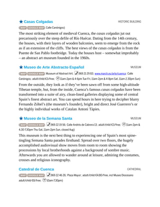 HISTORIC BUILDING
MUSEUM
MUSEUM
CATHEDRAL
oCasas Colgadas
( MAP GOOGLE MAP ; Calle Canónigos)
The most striking element of medieval Cuenca, the casas colgadas jut out
precariously over the steep defile of Río Huécar. Dating from the 14th century,
the houses, with their layers of wooden balconies, seem to emerge from the rock
as if an extension of the cliffs. The best views of the casas colgadas is from the
Puente de San Pablo footbridge. Today the houses host – somewhat improbably
– an abstract art museum founded in the 1960s.
oMuseo de Arte Abstracto Español
( MAP GOOGLE MAP ; Museum of Abstract Art; %969 21 29 83; www.march.es/arte/cuenca; Calle
Canónigos; adult/child €3/free; h11am-2pm & 4-6pm Tue-Fri, 11am-2pm & 4-8pm Sat, 11am-2.30pm Sun)
From the outside, they look as if they’ve been sawn off from some high-altitude
Tibetan temple, but, from the inside, Cuenca’s famous casas colgadas have been
transformed into a suite of airy, clean-lined galleries displaying some of central
Spain’s finest abstract art. You can spend hours in here trying to decipher blurry
Fernando Zóbel’s (the museum’s founder), bright and direct José Guerrero’s or
the highly individual works of Catalan Antoni Tàpies.
oMuseo de la Semana Santa
( MAP GOOGLE MAP ; %969 22 19 56; Calle Andrés de Cabrera 13; adult/child €3/free; h11am-2pm &
4.30-7.30pm Thu-Sat, 11am-2pm Sun, closed Aug)
This museum is the next best thing to experiencing one of Spain’s most spine-
tingling Semana Santa parades firsthand. Spread over two floors, the hugely
accomplished audiovisual show moves from room to room showing the
processions by local brotherhoods against a background of sombre music.
Afterwards you are allowed to wander around at leisure, admiring the costumes,
crosses and religious iconography.
Catedral de Cuenca
( MAP GOOGLE MAP ; %969 22 46 26; Plaza Mayor; adult/child €4.80/free, incl Museo Diocesano
adult/child €8/free; h10am-7.30pm)
 