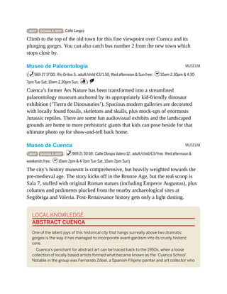 MUSEUM
MUSEUM
( MAP GOOGLE MAP ; Calle Larga)
Climb to the top of the old town for this fine viewpoint over Cuenca and its
plunging gorges. You can also catch bus number 2 from the new town which
stops close by.
Museo de Paleontología
(%969 27 17 00; Río Gritos 5; adult/child €3/1.50, Wed afternoon & Sun free; h10am-2.30pm & 4.30-
7pm Tue-Sat; 10am-2.30pm Sun; c) S
Cuenca’s former Ars Nature has been transformed into a streamlined
palaeontology museum anchored by its appropriately kid-friendly dinosaur
exhibition (‘Tierra de Dinosaurios’). Spacious modern galleries are decorated
with locally found fossils, skeletons and skulls, plus mock-ups of enormous
Jurassic reptiles. There are some fun audiovisual exhibits and the landscaped
grounds are home to more prehistoric giants that kids can pose beside for that
ultimate photo op for show-and-tell back home.
Museo de Cuenca
( MAP GOOGLE MAP ; %969 21 30 69; Calle Obispo Valero 12; adult/child €3/free, Wed afternoon &
weekends free; h10am-2pm & 4-7pm Tue-Sat, 10am-2pm Sun)
The city’s history museum is comprehensive, but heavily weighted towards the
pre-medieval age. The story kicks off in the Bronze Age, but the real scoop is
Sala 7, stuffed with original Roman statues (including Emperor Augustus), plus
columns and pediments plucked from the nearby archaeological sites at
Segóbriga and Valeria. Post-Renaissance history gets only a light dusting.
LOCAL KNOWLEDGE
ABSTRACT CUENCA
One of the latent joys of this historical city that hangs surreally above two dramatic
gorges is the way it has managed to incorporate avant-gardism into its crusty historic
core.
Cuenca’s penchant for abstract art can be traced back to the 1950s, when a loose
collection of locally based artists formed what became known as the ‘Cuenca School’
.
Notable in the group was Fernando Zóbel, a Spanish-Filipino painter and art collector who
 