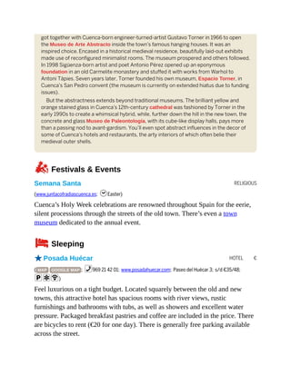 RELIGIOUS
HOTEL €
got together with Cuenca-born engineer-turned-artist Gustavo Torner in 1966 to open
the Museo de Arte Abstracto inside the town’s famous hanging houses. It was an
inspired choice. Encased in a historical medieval residence, beautifully laid-out exhibits
made use of reconfigured minimalist rooms. The museum prospered and others followed.
In 1998 Sigüenza-born artist and poet Antonio Pérez opened up an eponymous
foundation in an old Carmelite monastery and stuffed it with works from Warhol to
Antoni Tàpies. Seven years later, Torner founded his own museum, Espacio Torner, in
Cuenca’s San Pedro convent (the museum is currently on extended hiatus due to funding
issues).
But the abstractness extends beyond traditional museums. The brilliant yellow and
orange stained glass in Cuenca’s 12th-century cathedral was fashioned by Torner in the
early 1990s to create a whimsical hybrid, while, further down the hill in the new town, the
concrete and glass Museo de Paleontología, with its cube-like display halls, pays more
than a passing nod to avant-gardism. You’ll even spot abstract influences in the decor of
some of Cuenca’s hotels and restaurants, the arty interiors of which often belie their
medieval outer shells.
zFestivals & Events
Semana Santa
(www.juntacofradiascuenca.es; hEaster)
Cuenca’s Holy Week celebrations are renowned throughout Spain for the eerie,
silent processions through the streets of the old town. There’s even a town
museum dedicated to the annual event.
4Sleeping
oPosada Huécar
( MAP GOOGLE MAP ; %969 21 42 01; www.posadahuecar.com; Paseo del Huécar 3; s/d €35/48;
paW)
Feel luxurious on a tight budget. Located squarely between the old and new
towns, this attractive hotel has spacious rooms with river views, rustic
furnishings and bathrooms with tubs, as well as showers and excellent water
pressure. Packaged breakfast pastries and coffee are included in the price. There
are bicycles to rent (€20 for one day). There is generally free parking available
across the street.
 