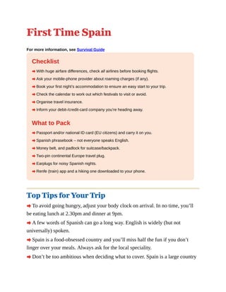 First Time Spain
For more information, see Survival Guide
Checklist
A With huge airfare differences, check all airlines before booking flights.
A Ask your mobile-phone provider about roaming charges (if any).
A Book your first night’s accommodation to ensure an easy start to your trip.
A Check the calendar to work out which festivals to visit or avoid.
A Organise travel insurance.
A Inform your debit-/credit-card company you’re heading away.
What to Pack
A Passport and/or national ID card (EU citizens) and carry it on you.
A Spanish phrasebook – not everyone speaks English.
A Money belt, and padlock for suitcase/backpack.
A Two-pin continental Europe travel plug.
A Earplugs for noisy Spanish nights.
A Renfe (train) app and a hiking one downloaded to your phone.
Top Tips for Your Trip
A To avoid going hungry, adjust your body clock on arrival. In no time, you’ll
be eating lunch at 2.30pm and dinner at 9pm.
A A few words of Spanish can go a long way. English is widely (but not
universally) spoken.
A Spain is a food-obsessed country and you’ll miss half the fun if you don’t
linger over your meals. Always ask for the local speciality.
A Don’t be too ambitious when deciding what to cover. Spain is a large country
 
