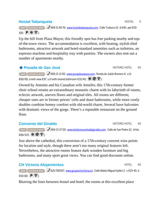 HOSTAL €
HISTORIC HOTEL €€
HISTORIC HOTEL €€
HOTEL €€
Hostal Tabanqueta
( MAP GOOGLE MAP ; %969 21 40 76; www.hostaltabanqueta.com; Calle Trabuco 13; d €45, apt €50-
100; paW)
Up the hill from Plaza Mayor, this friendly spot has free parking nearby and top-
of-the-town views. The accommodation is excellent, with heating, stylish tiled
bathrooms, attractive artwork and hotel-standard amenities such as toiletries, an
espresso machine and hospitality tray with pastries. The owners also rent out a
number of apartments nearby.
oPosada de San José
( MAP GOOGLE MAP ; %969 21 13 00; www.posadasanjose.com; Ronda de Julián Romero 4; s/d
€60/85, d with view €97, s/d with shared bathroom €32/45; aiW)
Owned by Antonio and his Canadian wife Jennifer, this 17th-century former
choir school retains an extraordinary monastic charm with its labyrinth of rooms,
eclectic artwork, uneven floors and original tiles. All rooms are different;
cheaper ones are in former priests’ cells and share bathrooms, while more costly
doubles combine homey comfort with old-world charm. Several have balconies
with dramatic views of the gorge. There’s a reputable restaurant on the ground
floor.
Convento del Giraldo
( MAP GOOGLE MAP ; %969 23 27 00; www.hotelconventodelgiraldo.com; Calle de San Pedro 12; d/ste
€66/125; aiW)
Just above the cathedral, this conversion of a 17th-century convent wins points
for location and style, though there aren’t too many original features left.
Nevertheless, the attractive rooms feature dark wooden furniture and big
bathrooms, and many sport great views. You can find good discounts online.
CH Victoria Alojamientos
( MAP GOOGLE MAP ; %620 782937; www.grupochvictoria.es; Calle Mateo Miguel Ayllón 2; s €25-45, d
€50-80; pW)
Blurring the lines between hostal and hotel, the rooms at this excellent place
 