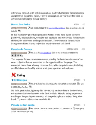 HOSTAL €€
HISTORIC HOTEL €€€
SPANISH €
SPANISH €
offer every comfort, with stylish decoration, modern bathrooms, firm mattresses
and plenty of thoughtful extras. There’s no reception, so you’ll need to book in
advance and arrange to pick up the key.
Hostal San Pedro
( MAP GOOGLE MAP ; %628 407601, 969 23 45 43; www.hostalsanpedro.es; Calle de San Pedro 34; s/d
€40/70; W)
In this excellently priced and positioned hostal, rooms have butter-coloured
paintwork, traditional tiles, wrought-iron bedheads and rustic wood furniture and
shutters; the bathrooms are large and modern. The owners run the restaurant
Mangana on Plaza Mayor, so you can enquire there or call ahead.
Parador de Cuenca
( MAP GOOGLE MAP ; %969 23 23 20; www.parador.es; Calle de Hoz de Huécar; s/d €100/175;
paWs)
This majestic former convent commands possibly the best views in town of the
casas colgadas that are suspended on the opposite side of the gorge. The
revamped rooms have a luxury corporate feel, while the public areas, including
an old cloister, are headily historic with giant tapestries and antiques.
5Eating
oEl Bodegón
( MAP GOOGLE MAP ; %969 21 40 29; Cerrillo de San Roque A1; mains €7-10, set menu €10; h1-4pm
& 8.30-11.30pm Tue-Sun; W)
No frills, great value, lightning-fast service. Up a narrow lane in the new town,
this sociable bar could turn out to be the CastillaLa Mancha eating experience
that lingers longest in your memory. It’s the perfect place to enjoy a long, slow
lunch. Try the excellent-value menú del día.
Posada de San Julián
( MAP GOOGLE MAP ; %969 21 17 04; Calle de las Torres 1; mains €7-12, set menu €11; hnoon-3pm &
7-10pm Tue-Sat, noon-3pm Sun)
 