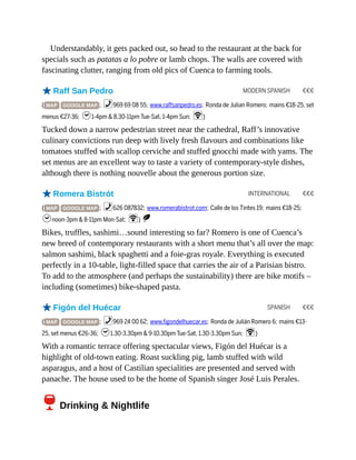 MODERN SPANISH €€€
INTERNATIONAL €€€
SPANISH €€€
Understandably, it gets packed out, so head to the restaurant at the back for
specials such as patatas a lo pobre or lamb chops. The walls are covered with
fascinating clutter, ranging from old pics of Cuenca to farming tools.
oRaff San Pedro
( MAP GOOGLE MAP ; %969 69 08 55; www.raffsanpedro.es; Ronda de Julian Romero; mains €18-25, set
menus €27-36; h1-4pm & 8.30-11pm Tue-Sat, 1-4pm Sun; W)
Tucked down a narrow pedestrian street near the cathedral, Raff’s innovative
culinary convictions run deep with lively fresh flavours and combinations like
tomatoes stuffed with scallop cerviche and stuffed gnocchi made with yams. The
set menus are an excellent way to taste a variety of contemporary-style dishes,
although there is nothing nouvelle about the generous portion size.
oRomera Bistrót
( MAP GOOGLE MAP ; %626 087832; www.romerabistrot.com; Calle de los Tintes 19; mains €18-25;
hnoon-3pm & 8-11pm Mon-Sat; W) S
Bikes, truffles, sashimi…sound interesting so far? Romero is one of Cuenca’s
new breed of contemporary restaurants with a short menu that’s all over the map:
salmon sashimi, black spaghetti and a foie-gras royale. Everything is executed
perfectly in a 10-table, light-filled space that carries the air of a Parisian bistro.
To add to the atmosphere (and perhaps the sustainability) there are bike motifs –
including (sometimes) bike-shaped pasta.
oFigón del Huécar
( MAP GOOGLE MAP ; %969 24 00 62; www.figondelhuecar.es; Ronda de Julián Romero 6; mains €13-
25, set menus €26-36; h1.30-3.30pm & 9-10.30pm Tue-Sat, 1.30-3.30pm Sun; W)
With a romantic terrace offering spectacular views, Figón del Huécar is a
highlight of old-town eating. Roast suckling pig, lamb stuffed with wild
asparagus, and a host of Castilian specialities are presented and served with
panache. The house used to be the home of Spanish singer José Luis Perales.
6Drinking & Nightlife
 