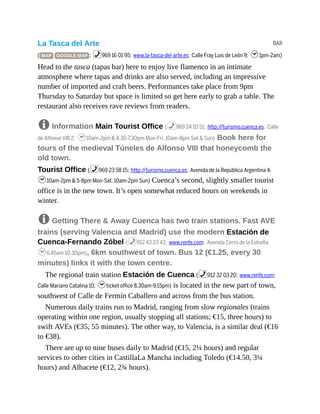 BAR
La Tasca del Arte
( MAP GOOGLE MAP ; %969 16 01 95; www.la-tasca-del-arte.es; Calle Fray Luis de León 9; h1pm-2am)
Head to the tasca (tapas bar) here to enjoy live flamenco in an intimate
atmosphere where tapas and drinks are also served, including an impressive
number of imported and craft beers. Performances take place from 9pm
Thursday to Saturday but space is limited so get here early to grab a table. The
restaurant also receives rave reviews from readers.
8 Information Main Tourist Office (%969 24 10 51; http://turismo.cuenca.es; Calle
de Alfonso VIII 2; h10am-2pm & 4.30-7.30pm Mon-Fri, 10am-8pm Sat & Sun) Book here for
tours of the medieval Túneles de Alfonso VIII that honeycomb the
old town.
Tourist Office (%969 23 58 15; http://turismo.cuenca.es; Avenida de la República Argentina 4;
h10am-2pm & 5-8pm Mon-Sat, 10am-2pm Sun) Cuenca’s second, slightly smaller tourist
office is in the new town. It’s open somewhat reduced hours on weekends in
winter.
8 Getting There & Away Cuenca has two train stations. Fast AVE
trains (serving Valencia and Madrid) use the modern Estación de
Cuenca-Fernando Zóbel (%912 43 23 43; www.renfe.com; Avenida Cerro de la Estrella;
h6.45am-10.30pm), 6km southwest of town. Bus 12 (€1.25, every 30
minutes) links it with the town centre.
The regional train station Estación de Cuenca (%912 32 03 20; www.renfe.com;
Calle Mariano Catalina 10; hticket office 8.30am-9.15pm) is located in the new part of town,
southwest of Calle de Fermín Caballero and across from the bus station.
Numerous daily trains run to Madrid, ranging from slow regionales (trains
operating within one region, usually stopping all stations; €15, three hours) to
swift AVEs (€35, 55 minutes). The other way, to Valencia, is a similar deal (€16
to €38).
There are up to nine buses daily to Madrid (€15, 2¼ hours) and regular
services to other cities in CastillaLa Mancha including Toledo (€14.50, 3¼
hours) and Albacete (€12, 2¾ hours).
 