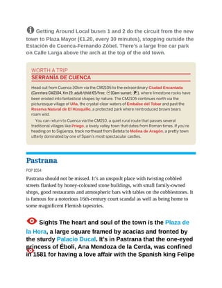 8 Getting Around Local buses 1 and 2 do the circuit from the new
town to Plaza Mayor (€1.20, every 30 minutes), stopping outside the
Estación de Cuenca-Fernando Zóbel. There’s a large free car park
on Calle Larga above the arch at the top of the old town.
WORTH A TRIP
SERRANÍA DE CUENCA
Head out from Cuenca 30km via the CM2105 to the extraordinary Ciudad Encantada
(Carretera CM2104, Km 19; adult/child €5/free; h10am-sunset; p), where limestone rocks have
been eroded into fantastical shapes by nature. The CM2105 continues north via the
picturesque village of Uña, the crystal-clear waters of Embalse del Tobar and past the
Reserva Natural de El Hosquillo, a protected park where reintroduced brown bears
roam wild.
You can return to Cuenca via the CM210, a quiet rural route that passes several
traditional villages like Priego, a lovely valley town that dates from Roman times. If you’re
heading on to Sigüenza, track northeast from Beteta to Molina de Aragón, a pretty town
utterly dominated by one of Spain’s most spectacular castles.
Pastrana
POP 1054
Pastrana should not be missed. It’s an unspoilt place with twisting cobbled
streets flanked by honey-coloured stone buildings, with small family-owned
shops, good restaurants and atmospheric bars with tables on the cobblestones. It
is famous for a notorious 16th-century court scandal as well as being home to
some magnificent Flemish tapestries.
1Sights The heart and soul of the town is the Plaza de
la Hora, a large square framed by acacias and fronted by
the sturdy Palacio Ducal. It’s in Pastrana that the one-eyed
princess of Éboli, Ana Mendoza de la Cerda, was confined
in 1581 for having a love affair with the Spanish king Felipe
 
