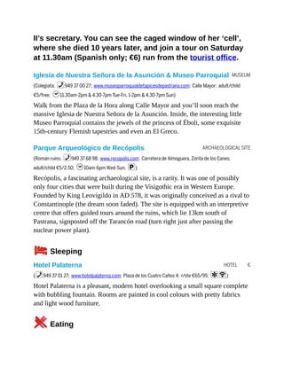 MUSEUM
ARCHAEOLOGICAL SITE
HOTEL €
II’s secretary. You can see the caged window of her ‘cell’,
where she died 10 years later, and join a tour on Saturday
at 11.30am (Spanish only; €6) run from the tourist office.
Iglesia de Nuestra Señora de la Asunción & Museo Parroquial
(Colegiata; %949 37 00 27; www.museoparroquialdetapicesdepastrana.com; Calle Mayor; adult/child
€5/free; h11.30am-2pm & 4.30-7pm Tue-Fri, 1-2pm & 4.30-7pm Sun)
Walk from the Plaza de la Hora along Calle Mayor and you’ll soon reach the
massive Iglesia de Nuestra Señora de la Asunción. Inside, the interesting little
Museo Parroquial contains the jewels of the princess of Éboli, some exquisite
15th-century Flemish tapestries and even an El Greco.
Parque Arqueológico de Recópolis
(Roman ruins; %949 37 68 98; www.recopolis.com; Carretera de Almoguera, Zorita de los Canes;
adult/child €5/2.50; h10am-6pm Wed-Sun; p)
Recópolis, a fascinating archaeological site, is a rarity. It was one of possibly
only four cities that were built during the Visigothic era in Western Europe.
Founded by King Leovigildo in AD 578, it was originally conceived as a rival to
Constantinople (the dream soon faded). The site is equipped with an interpretive
centre that offers guided tours around the ruins, which lie 13km south of
Pastrana, signposted off the Tarancón road (turn right just after passing the
nuclear power plant).
4Sleeping
Hotel Palaterna
(%949 37 01 27; www.hotelpalaterna.com; Plaza de los Cuatro Caños 4; r/ste €65/95; aW)
Hotel Palaterna is a pleasant, modern hotel overlooking a small square complete
with bubbling fountain. Rooms are painted in cool colours with pretty fabrics
and light wood furniture.
5Eating
 