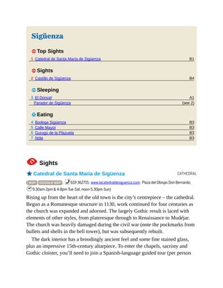 B1
B4
A1
(see 2)
B3
B3
B3
B3
CATHEDRAL
Sigüenza
1 Top Sights
1 Catedral de Santa María de Sigüenza
1 Sights
2 Castillo de Sigüenza
4 Sleeping
3 El Doncel
Parador de Sigüenza
5 Eating
4 Bodega Sigüenza
5 Calle Mayor
6 Gurugú de la Plazuela
7 Nöla
1Sights
oCatedral de Santa María de Sigüenza
( MAP GOOGLE MAP ; %619 362715; www.lacatedraldesiguenza.com; Plaza del Obispo Don Bernardo;
h9.30am-2pm & 4-8pm Tue-Sat, noon-5.30pm Sun)
Rising up from the heart of the old town is the city’s centrepiece – the cathedral.
Begun as a Romanesque structure in 1130, work continued for four centuries as
the church was expanded and adorned. The largely Gothic result is laced with
elements of other styles, from plateresque through to Renaissance to Mudéjar.
The church was heavily damaged during the civil war (note the pockmarks from
bullets and shells in the bell tower), but was subsequently rebuilt.
The dark interior has a broodingly ancient feel and some fine stained glass,
plus an impressive 15th-century altarpiece. To enter the chapels, sacristy and
Gothic cloister, you’ll need to join a Spanish-language guided tour (per person
 