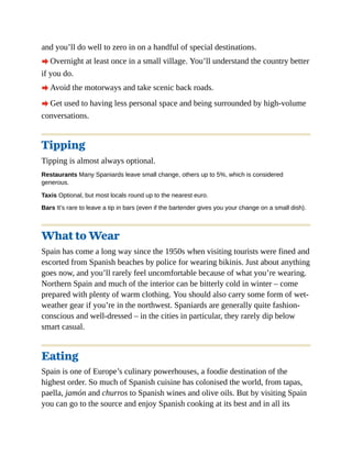 and you’ll do well to zero in on a handful of special destinations.
A Overnight at least once in a small village. You’ll understand the country better
if you do.
A Avoid the motorways and take scenic back roads.
A Get used to having less personal space and being surrounded by high-volume
conversations.
Tipping
Tipping is almost always optional.
Restaurants Many Spaniards leave small change, others up to 5%, which is considered
generous.
Taxis Optional, but most locals round up to the nearest euro.
Bars It’s rare to leave a tip in bars (even if the bartender gives you your change on a small dish).
What to Wear
Spain has come a long way since the 1950s when visiting tourists were fined and
escorted from Spanish beaches by police for wearing bikinis. Just about anything
goes now, and you’ll rarely feel uncomfortable because of what you’re wearing.
Northern Spain and much of the interior can be bitterly cold in winter – come
prepared with plenty of warm clothing. You should also carry some form of wet-
weather gear if you’re in the northwest. Spaniards are generally quite fashion-
conscious and well-dressed – in the cities in particular, they rarely dip below
smart casual.
Eating
Spain is one of Europe’s culinary powerhouses, a foodie destination of the
highest order. So much of Spanish cuisine has colonised the world, from tapas,
paella, jamón and churros to Spanish wines and olive oils. But by visiting Spain
you can go to the source and enjoy Spanish cooking at its best and in all its
 