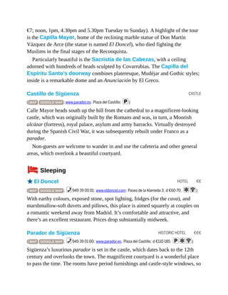 CASTLE
HOTEL €€
HISTORIC HOTEL €€€
€7; noon, 1pm, 4.30pm and 5.30pm Tuesday to Sunday). A highlight of the tour
is the Capilla Mayor, home of the reclining marble statue of Don Martín
Vázquez de Arce (the statue is named El Doncel), who died fighting the
Muslims in the final stages of the Reconquista.
Particularly beautiful is the Sacristía de las Cabezas, with a ceiling
adorned with hundreds of heads sculpted by Covarrubias. The Capilla del
Espíritu Santo’s doorway combines plateresque, Mudéjar and Gothic styles;
inside is a remarkable dome and an Anunciación by El Greco.
Castillo de Sigüenza
( MAP GOOGLE MAP ; www.parador.es; Plaza del Castillo; p)
Calle Mayor heads south up the hill from the cathedral to a magnificent-looking
castle, which was originally built by the Romans and was, in turn, a Moorish
alcázar (fortress), royal palace, asylum and army barracks. Virtually destroyed
during the Spanish Civil War, it was subsequently rebuilt under Franco as a
parador.
Non-guests are welcome to wander in and use the cafeteria and other general
areas, which overlook a beautiful courtyard.
4Sleeping
oEl Doncel
( MAP GOOGLE MAP ; %949 39 00 01; www.eldoncel.com; Paseo de la Alameda 3; d €60-70; aW)
With earthy colours, exposed stone, spot lighting, fridges (for the cava), and
marshmallow-soft duvets and pillows, this place is aimed squarely at couples on
a romantic weekend away from Madrid. It’s comfortable and attractive, and
there’s an excellent restaurant. Prices drop substantially midweek.
Parador de Sigüenza
( MAP GOOGLE MAP ; %949 39 01 00; www.parador.es; Plaza del Castillo; d €110-185; paW)
Sigüenza’s luxurious parador is set in the castle, which dates back to the 12th
century and overlooks the town. The magnificent courtyard is a wonderful place
to pass the time. The rooms have period furnishings and castle-style windows, so
 