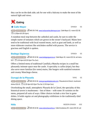 SPANISH €€
SPANISH €€
TAPAS €€
MODERN SPANISH €€€
they can be on the dark side; ask for one with a balcony to make the most of the
natural light and views.
5Eating
oCalle Mayor
( MAP GOOGLE MAP ; %949 39 17 48; www.restaurantecallemayor.com; Calle Mayor 21; mains €12-18;
h1-3.30pm & 8.30-11pm)
A standout meal stop between the cathedral and castle, be sure to order the
simple starter of tomatoes which are grown in the owner’s backyard. Mains here
tend to be traditional with local roasted meats, such as goat and lamb, as well as
more elaborate creations like artichokes stuffed with prawns. The service is
gracious and English is spoken.
Bodega Sigüenza
( MAP GOOGLE MAP ; %949 39 32 46; www.bodegasiguenza.es; Calle Mayor 41; mains €12-14, set menu
€27; h1.30-4pm & 8.30-11pm Thu-Sun)
Offers a limited menu of traditional CastillaLa Mancha recipes in a small but
pleasantly intimate space near the castle. A speciality is callos (tripe), but they
also serve more familiar (for some) mains, like burgers with sundried tomatoes
and creamy Manchego cheese.
Gurugú de la Plazuela
( MAP GOOGLE MAP ; %949 39 01 34; www.gurugudelaplazuela.com; Plazuela de la Cárcel; mushroom
dishes €16-19; h12.30-4pm & 8-11pm Thu-Sat, 12.30-4pm Sun)
Overlooking the small, atmospheric Plazuela de la Cárcel, the speciality of this
historical tavern is mushrooms – lots of them – with some 16 varieties on the
menu, prepared all sorts of ways. Other choices include a nice line in game
dishes. It holds regular art and photography exhibitions in the traditionally tiled
dining space.
Nöla
( MAP GOOGLE MAP ; %949 39 32 46; www.nolarestaurante.es; Calle Arcedianos 20; mains €15-32, set
 