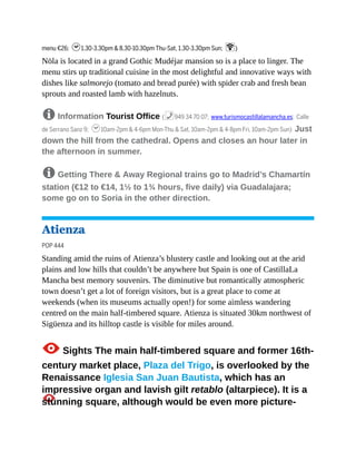 menu €26; h1.30-3.30pm & 8.30-10.30pm Thu-Sat, 1.30-3.30pm Sun; W)
Nöla is located in a grand Gothic Mudéjar mansion so is a place to linger. The
menu stirs up traditional cuisine in the most delightful and innovative ways with
dishes like salmorejo (tomato and bread purée) with spider crab and fresh bean
sprouts and roasted lamb with hazelnuts.
8 Information Tourist Office (%949 34 70 07; www.turismocastillalamancha.es; Calle
de Serrano Sanz 9; h10am-2pm & 4-6pm Mon-Thu & Sat, 10am-2pm & 4-8pm Fri, 10am-2pm Sun) Just
down the hill from the cathedral. Opens and closes an hour later in
the afternoon in summer.
8 Getting There & Away Regional trains go to Madrid’s Chamartín
station (€12 to €14, 1½ to 1¾ hours, five daily) via Guadalajara;
some go on to Soria in the other direction.
Atienza
POP 444
Standing amid the ruins of Atienza’s blustery castle and looking out at the arid
plains and low hills that couldn’t be anywhere but Spain is one of CastillaLa
Mancha best memory souvenirs. The diminutive but romantically atmospheric
town doesn’t get a lot of foreign visitors, but is a great place to come at
weekends (when its museums actually open!) for some aimless wandering
centred on the main half-timbered square. Atienza is situated 30km northwest of
Sigüenza and its hilltop castle is visible for miles around.
1Sights The main half-timbered square and former 16th-
century market place, Plaza del Trigo, is overlooked by the
Renaissance Iglesia San Juan Bautista, which has an
impressive organ and lavish gilt retablo (altarpiece). It is a
stunning square, although would be even more picture-
 
