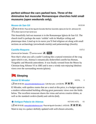 MUSEUM
CASTLE
HOSTAL €
HISTORIC HOTEL €€
perfect without the cars parked here. Three of the
diminutive but muscular Romanesque churches hold small
museums (open weekends only).
Museo de San Gil
(%949 39 99 04; Plaza de Don Agustín González Martínez Sacerdote, Iglesia de San Gil; admission €2;
h11.30am-2pm & 4-7pm Sat & Sun)
This beautifully laid out museum is in the Romanesque Iglesia de San Gil. The
church itself is perhaps the main ‘exhibit’ with its Mudéjar ceiling and
plateresque door. Lined up in its naves you’ll find religious art along with small
sections on archaeology (arrowheads mainly) and palaeontology (fossils).
Castillo Roquero
(Camino de San Salvador; hsunrise-sunset; c) F
Now that’s what you call a castle! Looking like a natural extension of the crag
upon which it sits, Atienza’s romantically dishevelled castillo has Roman,
Visigothic and Moorish antecedents. It was finally wrested from the Moors by
Christian king Alfonso VI in 1085 and is now a windy ruin enjoying fabulous
views over the surrounding meseta (plains).
4Sleeping
Hostal El Mirador
(%949 39 90 38; www.elmiradordeatienza.com; Calle Barruelo; s/d €30/45; paW)
El Mirador, with spotless rooms that are a steal at this price, is a budget option in
a modern whitewashed building offering great panoramic views over the fields
below. The excellent restaurant shares the vistas and serves creative dishes, as
well as the standard cordero (lamb) and cabrito (kid).
oAntiguo Palacio de Atienza
(%949 39 91 80; www.palaciodeatienza.com; Plaza de Agustín González 1; d €55-85; paWs)
Want to stay in a palace skilfully updated with well-chosen artworks,
 