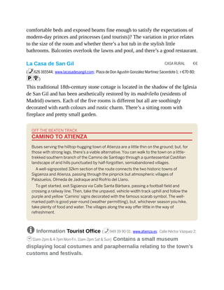 CASA RURAL €€
comfortable beds and exposed beams fine enough to satisfy the expectations of
modern-day princes and princesses (and tourists)? The variation in price relates
to the size of the room and whether there’s a hot tub in the stylish little
bathrooms. Balconies overlook the lawns and pool, and there’s a good restaurant.
La Casa de San Gil
(%626 165544; www.lacasadesangil.com; Plaza de Don Agustín González Martínez Sacerdote 1; r €70-80;
pW)
This traditional 18th-century stone cottage is located in the shadow of the Iglesia
de San Gil and has been aesthetically restored by its madrileño (residents of
Madrid) owners. Each of the five rooms is different but all are soothingly
decorated with earth colours and rustic charm. There’s a sitting room with
fireplace and pretty small garden.
OFF THE BEATEN TRACK
CAMINO TO ATIENZA
Buses serving the hilltop-hugging town of Atienza are a little thin on the ground; but, for
those with strong legs, there’s a viable alternative. You can walk to the town on a little-
trekked southern branch of the Camino de Santiago through a quintessential Castillan
landscape of arid hills punctuated by half-forgotten, semiabandoned villages.
A well-signposted 32km section of the route connects the two historic towns of
Sigüenza and Atienza, passing through the pinprick but atmospheric villages of
Palazuelos, Olmeda de Jadraque and Riofrío del Llano.
To get started, exit Sigüenza via Calle Santa Bárbara, passing a football field and
crossing a railway line. Then, take the unpaved, vehicle-width track uphill and follow the
purple and yellow ‘Camino’ signs decorated with the famous scarab symbol. The well-
marked path is good year-round (weather permitting), but, whichever season you hike,
take plenty of food and water. The villages along the way offer little in the way of
refreshment.
8 Information Tourist Office (%949 39 90 01; www.atienza.es; Calle Héctor Vázquez 2;
h11am-2pm & 4-7pm Mon-Fri, 11am-2pm Sat & Sun) Contains a small museum
displaying local costumes and paraphernalia relating to the town’s
customs and festivals.
 