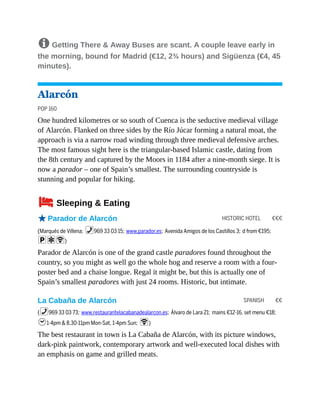 HISTORIC HOTEL €€€
SPANISH €€
8 Getting There & Away Buses are scant. A couple leave early in
the morning, bound for Madrid (€12, 2¾ hours) and Sigüenza (€4, 45
minutes).
Alarcón
POP 160
One hundred kilometres or so south of Cuenca is the seductive medieval village
of Alarcón. Flanked on three sides by the Río Júcar forming a natural moat, the
approach is via a narrow road winding through three medieval defensive arches.
The most famous sight here is the triangular-based Islamic castle, dating from
the 8th century and captured by the Moors in 1184 after a nine-month siege. It is
now a parador – one of Spain’s smallest. The surrounding countryside is
stunning and popular for hiking.
4Sleeping & Eating
oParador de Alarcón
(Marqués de Villena; %969 33 03 15; www.parador.es; Avenida Amigos de los Castillos 3; d from €195;
paW)
Parador de Alarcón is one of the grand castle paradores found throughout the
country, so you might as well go the whole hog and reserve a room with a four-
poster bed and a chaise longue. Regal it might be, but this is actually one of
Spain’s smallest paradores with just 24 rooms. Historic, but intimate.
La Cabaña de Alarcón
(%969 33 03 73; www.restaurantelacabanadealarcon.es; Álvaro de Lara 21; mains €12-16, set menu €18;
h1-4pm & 8.30-11pm Mon-Sat, 1-4pm Sun; W)
The best restaurant in town is La Cabaña de Alarcón, with its picture windows,
dark-pink paintwork, contemporary artwork and well-executed local dishes with
an emphasis on game and grilled meats.
 