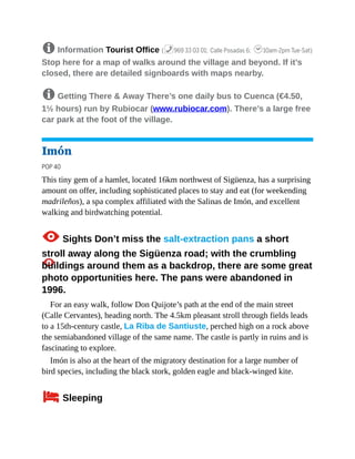8 Information Tourist Office (%969 33 03 01; Calle Posadas 6; h10am-2pm Tue-Sat)
Stop here for a map of walks around the village and beyond. If it’s
closed, there are detailed signboards with maps nearby.
8 Getting There & Away There’s one daily bus to Cuenca (€4.50,
1½ hours) run by Rubiocar (www.rubiocar.com). There’s a large free
car park at the foot of the village.
Imón
POP 40
This tiny gem of a hamlet, located 16km northwest of Sigüenza, has a surprising
amount on offer, including sophisticated places to stay and eat (for weekending
madrileños), a spa complex affiliated with the Salinas de Imón, and excellent
walking and birdwatching potential.
1Sights Don’t miss the salt-extraction pans a short
stroll away along the Sigüenza road; with the crumbling
buildings around them as a backdrop, there are some great
photo opportunities here. The pans were abandoned in
1996.
For an easy walk, follow Don Quijote’s path at the end of the main street
(Calle Cervantes), heading north. The 4.5km pleasant stroll through fields leads
to a 15th-century castle, La Riba de Santiuste, perched high on a rock above
the semiabandoned village of the same name. The castle is partly in ruins and is
fascinating to explore.
Imón is also at the heart of the migratory destination for a large number of
bird species, including the black stork, golden eagle and black-winged kite.
4Sleeping
 