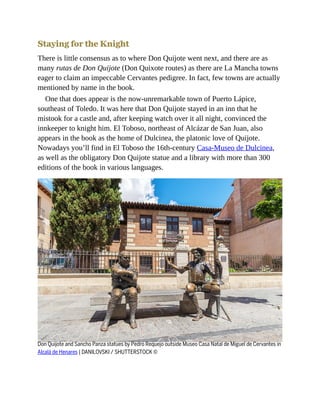 Staying for the Knight
There is little consensus as to where Don Quijote went next, and there are as
many rutas de Don Quijote (Don Quixote routes) as there are La Mancha towns
eager to claim an impeccable Cervantes pedigree. In fact, few towns are actually
mentioned by name in the book.
One that does appear is the now-unremarkable town of Puerto Lápice,
southeast of Toledo. It was here that Don Quijote stayed in an inn that he
mistook for a castle and, after keeping watch over it all night, convinced the
innkeeper to knight him. El Toboso, northeast of Alcázar de San Juan, also
appears in the book as the home of Dulcinea, the platonic love of Quijote.
Nowadays you’ll find in El Toboso the 16th-century Casa-Museo de Dulcinea,
as well as the obligatory Don Quijote statue and a library with more than 300
editions of the book in various languages.
Don Quijote and Sancho Panza statues by Pedro Requejo outside Museo Casa Natal de Miguel de Cervantes in
Alcalá de Henares | DANILOVSKI / SHUTTERSTOCK ©
 