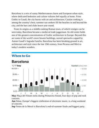 Barcelona is a mix of sunny Mediterranean charm and European urban style,
where dedicated hedonists and culture vultures feel equally at home. From
Gothic to Gaudí, the city bursts with art and architecture; Catalan cooking is
among the country’s best; summer sun seekers fill the beaches in and beyond the
city; and the bars and clubs heave year round.
From its origins as a middle-ranking Roman town, of which vestiges can be
seen today, Barcelona became a medieval trade juggernaut. Its old centre holds
one of the greatest concentrations of Gothic architecture in Europe. Beyond this
are some of the world’s more bizarre buildings, surreal spectacles capped by
Antoni Gaudí’s Sagrada Família. Barcelona has been breaking ground in art,
architecture and style since the late 19th century, from Picasso and Miró to
today’s modern wonders.
When to Go
May Plaça del Fòrum rocks during Primavera Sound, four days of pop and rock
concerts.
Jun Sónar, Europe’s biggest celebration of electronic music, is a long weekend
of concerts.
Sep Festes de la Mercè is Barcelona’s end-of-summer finale and biggest party.
 