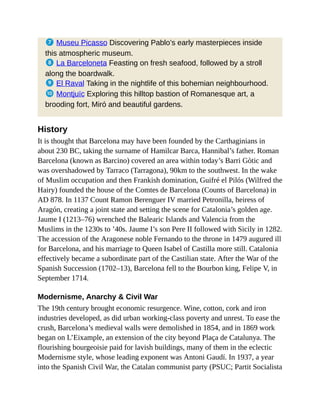 7 Museu Picasso Discovering Pablo’s early masterpieces inside
this atmospheric museum.
8 La Barceloneta Feasting on fresh seafood, followed by a stroll
along the boardwalk.
9 El Raval Taking in the nightlife of this bohemian neighbourhood.
a Montjuïc Exploring this hilltop bastion of Romanesque art, a
brooding fort, Miró and beautiful gardens.
History
It is thought that Barcelona may have been founded by the Carthaginians in
about 230 BC, taking the surname of Hamilcar Barca, Hannibal’s father. Roman
Barcelona (known as Barcino) covered an area within today’s Barri Gòtic and
was overshadowed by Tarraco (Tarragona), 90km to the southwest. In the wake
of Muslim occupation and then Frankish domination, Guifré el Pilós (Wilfred the
Hairy) founded the house of the Comtes de Barcelona (Counts of Barcelona) in
AD 878. In 1137 Count Ramon Berenguer IV married Petronilla, heiress of
Aragón, creating a joint state and setting the scene for Catalonia’s golden age.
Jaume I (1213–76) wrenched the Balearic Islands and Valencia from the
Muslims in the 1230s to ’40s. Jaume I’s son Pere II followed with Sicily in 1282.
The accession of the Aragonese noble Fernando to the throne in 1479 augured ill
for Barcelona, and his marriage to Queen Isabel of Castilla more still. Catalonia
effectively became a subordinate part of the Castilian state. After the War of the
Spanish Succession (1702–13), Barcelona fell to the Bourbon king, Felipe V, in
September 1714.
Modernisme, Anarchy & Civil War
The 19th century brought economic resurgence. Wine, cotton, cork and iron
industries developed, as did urban working-class poverty and unrest. To ease the
crush, Barcelona’s medieval walls were demolished in 1854, and in 1869 work
began on L’Eixample, an extension of the city beyond Plaça de Catalunya. The
flourishing bourgeoisie paid for lavish buildings, many of them in the eclectic
Modernisme style, whose leading exponent was Antoni Gaudí. In 1937, a year
into the Spanish Civil War, the Catalan communist party (PSUC; Partit Socialista
 