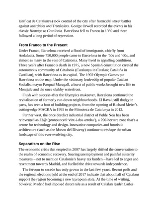 Unificat de Catalunya) took control of the city after fratricidal street battles
against anarchists and Trotskyists. George Orwell recorded the events in his
classic Homage to Catalonia. Barcelona fell to Franco in 1939 and there
followed a long period of repression.
From Franco to the Present
Under Franco, Barcelona received a flood of immigrants, chiefly from
Andalucía. Some 750,000 people came to Barcelona in the ’50s and ’60s, and
almost as many to the rest of Catalonia. Many lived in appalling conditions.
Three years after Franco’s death in 1975, a new Spanish constitution created the
autonomous community of Catalonia (Catalunya in Catalan; Cataluña in
Castilian), with Barcelona as its capital. The 1992 Olympic Games put
Barcelona on the map. Under the visionary leadership of popular Catalan
Socialist mayor Pasqual Maragall, a burst of public works brought new life to
Montjuïc and the once shabby waterfront.
Flush with success after the Olympics makeover, Barcelona continued the
revitalisation of formerly run-down neighbourhoods. El Raval, still dodgy in
parts, has seen a host of building projects, from the opening of Richard Meier’s
cutting-edge MACBA in 1995 to the Filmoteca de Catalunya in 2012.
Further west, the once derelict industrial district of Poble Nou has been
reinvented as 22@ (pronounced ‘vint-i-dos arroba’), a 200-hectare zone that’s a
centre for technology and design. Innovative companies and futuristic
architecture (such as the Museu del Disseny) continue to reshape the urban
landscape of this ever-evolving city.
Separatism on the Rise
The economic crisis that erupted in 2007 has largely shifted the conversation to
the realm of economic recovery. Soaring unemployment and painful austerity
measures – not to mention Catalonia’s heavy tax burden – have led to anger and
resentment towards Madrid, and fuelled the drive towards independence.
The fervour to secede has only grown in the last few years. Recent polls and
the regional elections held at the end of 2017 indicate that about half of Catalans
support the region becoming a new European state. At the time of writing,
however, Madrid had imposed direct rule as a result of Catalan leader Carles
 