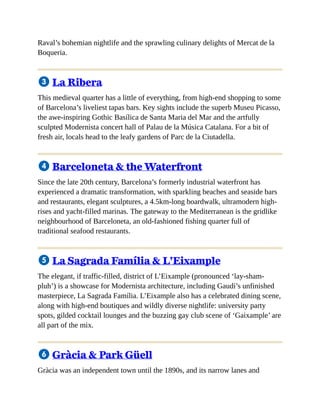 Raval’s bohemian nightlife and the sprawling culinary delights of Mercat de la
Boqueria.
3 La Ribera
This medieval quarter has a little of everything, from high-end shopping to some
of Barcelona’s liveliest tapas bars. Key sights include the superb Museu Picasso,
the awe-inspiring Gothic Basílica de Santa Maria del Mar and the artfully
sculpted Modernista concert hall of Palau de la Música Catalana. For a bit of
fresh air, locals head to the leafy gardens of Parc de la Ciutadella.
4 Barceloneta & the Waterfront
Since the late 20th century, Barcelona’s formerly industrial waterfront has
experienced a dramatic transformation, with sparkling beaches and seaside bars
and restaurants, elegant sculptures, a 4.5km-long boardwalk, ultramodern high-
rises and yacht-filled marinas. The gateway to the Mediterranean is the gridlike
neighbourhood of Barceloneta, an old-fashioned fishing quarter full of
traditional seafood restaurants.
5 La Sagrada Família & L’Eixample
The elegant, if traffic-filled, district of L’Eixample (pronounced ‘lay-sham-
pluh’) is a showcase for Modernista architecture, including Gaudí’s unfinished
masterpiece, La Sagrada Família. L’Eixample also has a celebrated dining scene,
along with high-end boutiques and wildly diverse nightlife: university party
spots, gilded cocktail lounges and the buzzing gay club scene of ‘Gaixample’ are
all part of the mix.
6 Gràcia & Park Güell
Gràcia was an independent town until the 1890s, and its narrow lanes and
 