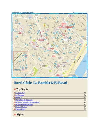 F2
E4
A3
D3
F2
F2
E7
E5
Barri Gòtic, La Rambla & El Raval
1 Top Sights
1 La Catedral
2 La Rambla
3 MACBA
4 Mercat de la Boqueria
5 Museu d’Història de Barcelona
6 Museu Frederic Marès
7 Museu Marítim
8 Palau Güell
1 Sights
 