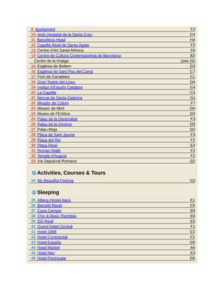 F3
C4
H4
F2
F6
B2
(see 26)
D3
C7
C1
D4
C4
C4
G1
F7
D4
D3
F3
D3
D2
F3
F2
E4
F2
F2
D2
G2
E1
C5
B3
E6
E5
F1
C2
C1
D5
A6
E3
D5
9 Ajuntament
10 Antic Hospital de la Santa Creu
11 Barcelona Head
12 Capella Reial de Santa Àgata
13 Centre d’Art Santa Mònica
14 Centre de Cultura Contemporània de Barcelona
Centre de la Imatge
15 Església de Betlem
16 Església de Sant Pau del Camp
17 Font de Canaletes
18 Gran Teatre del Liceu
19 Institut d’Estudis Catalans
20 La Capella
21 Mercat de Santa Caterina
22 Mirador de Colom
23 Mosaïc de Miró
24 Museu de l’Eròtica
25 Palau de la Generalitat
26 Palau de la Virreina
27 Palau Moja
28 Plaça de Sant Jaume
29 Plaça del Rei
30 Plaça Reial
31 Roman Walls
32 Temple d’August
33 Via Sepulcral Romana
2 Activities, Courses & Tours
34 My Beautiful Parking
4 Sleeping
35 Alberg Hostel Itaca
36 Barceló Raval
37 Casa Camper
38 Chic & Basic Ramblas
39 DO Reial
40 Grand Hotel Central
41 Hotel 1898
42 Hotel Continental
43 Hotel España
44 Hotel Market
45 Hotel Neri
46 Hotel Peninsular
 