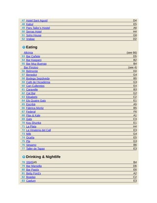 D4
E5
A6
H4
G6
D2
(see 66)
D5
B2
B4
(see 4)
H4
G4
B5
G3
E4
B3
G2
C2
E1
A5
B5
F6
A1
C3
E1
H4
E3
G4
E5
G3
B6
E3
B4
D6
E6
A2
C2
E3
47 Hotel Sant Agustí
48 Kabul
49 Pars Tailor’s Hostel
50 Serras Hotel
51 Soho House
52 Vrabac
5 Eating
Alkímia
53 Bar Cañete
54 Bar Kasparo
55 Bar Muy Buenas
Bar Pinotxo
56 Belmonte
57 Benedict
58 Bodega Sepúlveda
59 Cafè de l’Acadèmia
60 Can Culleretes
61 Caravelle
62 Cat Bar
63 Elisabets
64 Els Quatre Gats
65 Escribà
66 Fàbrica Moritz
67 Federal
68 Flax & Kale
69 Gats
70 Koy Shunka
71 La Plata
72 La Vinateria del Call
73 Milk
74 Ocaña
75 Pla
76 Sésamo
77 Taller de Tapas
6 Drinking & Nightlife
78 33|45|45
79 Bar Marsella
80 Bar Pastís
81 Betty Ford’s
82 Boadas
83 Caelum
 