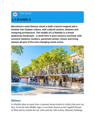 TOP SIGHT
LA RAMBLA
Barcelona’s most famous street is both a tourist magnet and a
window into Catalan culture, with cultural centres, theatres and
intriguing architecture. The middle of La Rambla is a broad
pedestrian boulevard – a stroll here is pure sensory overload, with
souvenir hawkers, buskers, pavement artists, mimes and living
statues all part of the ever-changing street scene.
TAKASHI IMAGES / SHUTTERSTOCK ©
History
La Rambla takes its name from a seasonal stream (ramla in Arabic) that once ran
here. From the early Middle Ages, it was better known as the Cagalell (Stream
of Shit) and lay outside the city walls until the 14th century. Monastic buildings
 