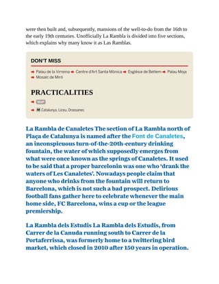 were then built and, subsequently, mansions of the well-to-do from the 16th to
the early 19th centuries. Unofficially La Rambla is divided into five sections,
which explains why many know it as Las Ramblas.
DON’T MISS
A Palau de la Virreina A Centre d’Art Santa Mònica A Església de Betlem A Palau Moja
A Mosaïc de Miró
PRACTICALITIES
A MAP
A mCatalunya, Liceu, Drassanes
La Rambla de Canaletes The section of La Rambla north of
Plaça de Catalunya is named after the Font de Canaletes,
an inconspicuous turn-of-the-20th-century drinking
fountain, the water of which supposedly emerges from
what were once known as the springs of Canaletes. It used
to be said that a proper barcelonin was one who ‘drank the
waters of Les Canaletes’. Nowadays people claim that
anyone who drinks from the fountain will return to
Barcelona, which is not such a bad prospect. Delirious
football fans gather here to celebrate whenever the main
home side, FC Barcelona, wins a cup or the league
premiership.
La Rambla dels Estudis La Rambla dels Estudis, from
Carrer de la Canuda running south to Carrer de la
Portaferrissa, was formerly home to a twittering bird
market, which closed in 2010 after 150 years in operation.
 