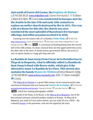 Just north of Carrer del Carme, the Església de Betlem
(%93 318 38 23; www.mdbetlem.net; Carrer d’en Xuclà 2; h8.30am-
1.30pm & 6-9pm; mLiceu) was constructed in baroque style for
the Jesuits in the late 17th and early 18th centuries to
replace an earlier church destroyed by fire in 1671. Fire was
a bit of a theme for this site: the church was once
considered the most splendid of Barcelona’s few baroque
offerings, but leftist arsonists torched it in 1936.
Looming over the eastern side of La Rambla, Palau Moja (%93 316 27 40;
https://palaumoja.com; Carrer de Portaferrissa 1; h10am-9pm, cafe 9.30am-midnight Mon-Fri, 11am-
midnight Sat & Sun; mLiceu) F is a neoclassical building dating from the second
half of the 18th century. Its clean, classical lines are best appreciated from across
the other side of the street. It mostly houses government offices, but access is
now an option thanks to a large gift shop and cafe.
La Rambla de Sant Josep From Carrer de la Portaferrissa to
Plaça de la Boqueria, what is officially called La Rambla de
Sant Josep is lined with flower stalls, which give it the
alternative name La Rambla de les Flors. This stretch also
contains the bawdy Museu de l’Eròtica (Erotica Museum; MAP ;
%93 318 98 65; www.erotica-museum.com; €10; h10am-midnight;
mLiceu).
The Palau de la Virreina is a grand 18th-century rococo mansion (with some
neoclassical elements) that now houses the Centre de la Imatge (%93 316 10 00;
www.ajuntament.barcelona.cat/lavirreina; Palau de la Virreina; hnoon-8pm Tue-Sun; mLiceu)
F, which has rotating photography exhibits.
Just south of the Palau, in El Raval, is the Mercat de la Boqueria, one of the
best-stocked and most colourful produce markets in Europe. At Plaça de la
Boqueria, just north of Liceu metro station, you can walk all over a Miró – the
colourful mosaic in the pavement, with one tile signed by the artist.
 