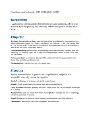 Pintxo (Basque tapas), San Sebastián | JUSTIN FOLKES / LONELY PLANET ©
Bargaining
Haggling over prices is accepted in some markets, and shops may offer a small
discount if you’re spending a lot of money. Otherwise expect to pay the stated
price.
Etiquette
Greetings Spaniards almost always greet friends and strangers alike with a kiss on each cheek,
although two males only do this if they’re close friends. It is customary to say ‘Hola, buenos días’
or ‘Hola, buenas tardes’ (in the afternoon or evening) when meeting someone or when entering a
shop or bar, and ‘Hasta luego’ when leaving.
Eating and drinking Spanish waiters won’t expect you to thank them every time they bring you
something, but they may expect you to keep your cutlery between courses in more casual bars
and restaurants.
Visiting churches It is considered disrespectful to visit churches for the purposes of tourism
during Mass and other worship services.
Escalators Always stand on the right to let people pass.
Sleeping
Spain’s accommodation is generally of a high standard, and prices are
reasonable, especially outside the big cities.
Hotels From boutique to family-run, with a wide range of rates.
Hostales Small, simpler hotel-style places, often with private bathrooms.
Casas Rurales Rural homes generally with rustic, simple rooms that can be reserved individually
or as a block.
Paradors These state-run hotels often inhabit stunning historic buildings and can be surprisingly
well priced, especially off-season.
Hostels Quality varies, but these budget spots are great places to meet other travellers.
Campsites Located across the country, amid lovely natural settings.
 