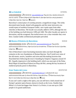 CATHEDRAL
MUSEUM
ARCHITECTURE
oLa Catedral
( MAP GOOGLE MAP ; %93 342 82 62; www.catedralbcn.org; Plaça de la Seu; donation entrance €7,
choir €3, roof €3; h8am-12.45pm & 5.45-7.30pm Mon-Fri, 8am-8pm Sat & Sun, entry by donation 1-
5.30pm Mon,1-5pm Sat, 2-5pm Sun; mJaume I)
Barcelona’s central place of worship presents a magnificent image. The richly
decorated main facade, dotted with gargoyles and the stone intricacies you
would expect of northern European Gothic, sets it quite apart from other
churches in Barcelona. The facade was actually added in 1870, although the rest
of the building was built between 1298 and 1460. The other facades are sparse in
decoration, and the octagonal, flat-roofed towers are a clear reminder that, even
here, Catalan Gothic architectural principles prevailed.
oMuseu d’Història de Barcelona
( MAP GOOGLE MAP ; MUHBA; %93 256 21 00; www.museuhistoria.bcn.cat; Plaça del Rei;
adult/concession/child €7/5/free, 3-8pm Sun & 1st Sun of month free; h10am-7pm Tue-Sat, to 2pm Mon,
to 8pm Sun; mJaume I)
One of Barcelona’s most fascinating museums takes you back through the
centuries to the very foundations of Roman Barcino. You’ll stroll over ruins of
the old streets, sewers, laundries and wine-and fish-making factories that
flourished here following the town’s founding by Emperor Augustus around 10
BC. Equally impressive is the building itself, which was once part of the Palau
Reial Major (Grand Royal Palace) on Plaça del Rei, among the key locations of
medieval princely power in Barcelona.
Gran Teatre del Liceu
( MAP GOOGLE MAP ; %93 485 99 00; www.liceubarcelona.cat; La Rambla 51-59; tours
adult/concession/child under 7yr 45min €9/7.50/free, 25min €6/5/free; h45min tours hourly 2-6pm
Mon-Fri, from 9.30am Sat, 25min tours 1.30pm Mon-Sat; mLiceu)
If you can’t catch a night at the opera, you can still have a look around one of
Europe’s greatest opera houses, known to locals as the Liceu. Smaller than
Milan’s La Scala but bigger than Venice’s La Fenice, it can seat up to 2300
people in its grand auditorium.
 