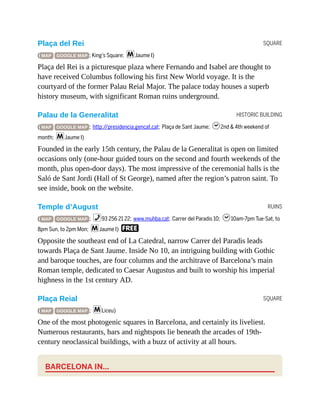 SQUARE
HISTORIC BUILDING
RUINS
SQUARE
Plaça del Rei
( MAP GOOGLE MAP ; King’s Square; mJaume I)
Plaça del Rei is a picturesque plaza where Fernando and Isabel are thought to
have received Columbus following his first New World voyage. It is the
courtyard of the former Palau Reial Major. The palace today houses a superb
history museum, with significant Roman ruins underground.
Palau de la Generalitat
( MAP GOOGLE MAP ; http://presidencia.gencat.cat; Plaça de Sant Jaume; h2nd & 4th weekend of
month; mJaume I)
Founded in the early 15th century, the Palau de la Generalitat is open on limited
occasions only (one-hour guided tours on the second and fourth weekends of the
month, plus open-door days). The most impressive of the ceremonial halls is the
Saló de Sant Jordi (Hall of St George), named after the region’s patron saint. To
see inside, book on the website.
Temple d’August
( MAP GOOGLE MAP ; %93 256 21 22; www.muhba.cat; Carrer del Paradis 10; h10am-7pm Tue-Sat, to
8pm Sun, to 2pm Mon; mJaume I) F
Opposite the southeast end of La Catedral, narrow Carrer del Paradis leads
towards Plaça de Sant Jaume. Inside No 10, an intriguing building with Gothic
and baroque touches, are four columns and the architrave of Barcelona’s main
Roman temple, dedicated to Caesar Augustus and built to worship his imperial
highness in the 1st century AD.
Plaça Reial
( MAP GOOGLE MAP ; mLiceu)
One of the most photogenic squares in Barcelona, and certainly its liveliest.
Numerous restaurants, bars and nightspots lie beneath the arcades of 19th-
century neoclassical buildings, with a buzz of activity at all hours.
BARCELONA IN…
 