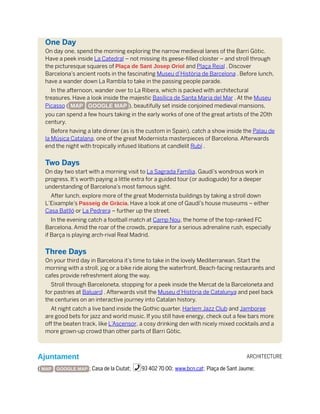 ARCHITECTURE
One Day
On day one, spend the morning exploring the narrow medieval lanes of the Barri Gòtic.
Have a peek inside La Catedral – not missing its geese-filled cloister – and stroll through
the picturesque squares of Plaça de Sant Josep Oriol and Plaça Reial . Discover
Barcelona’s ancient roots in the fascinating Museu d’Història de Barcelona . Before lunch,
have a wander down La Rambla to take in the passing people parade.
In the afternoon, wander over to La Ribera, which is packed with architectural
treasures. Have a look inside the majestic Basílica de Santa Maria del Mar . At the Museu
Picasso ( MAP GOOGLE MAP ), beautifully set inside conjoined medieval mansions,
you can spend a few hours taking in the early works of one of the great artists of the 20th
century.
Before having a late dinner (as is the custom in Spain), catch a show inside the Palau de
la Música Catalana, one of the great Modernista masterpieces of Barcelona. Afterwards
end the night with tropically infused libations at candlelit Rubí .
Two Days
On day two start with a morning visit to La Sagrada Família, Gaudí’s wondrous work in
progress. It’s worth paying a little extra for a guided tour (or audioguide) for a deeper
understanding of Barcelona’s most famous sight.
After lunch, explore more of the great Modernista buildings by taking a stroll down
L’Eixample’s Passeig de Gràcia. Have a look at one of Gaudí’s house museums – either
Casa Batlló or La Pedrera – further up the street.
In the evening catch a football match at Camp Nou, the home of the top-ranked FC
Barcelona. Amid the roar of the crowds, prepare for a serious adrenaline rush, especially
if Barça is playing arch-rival Real Madrid.
Three Days
On your third day in Barcelona it’s time to take in the lovely Mediterranean. Start the
morning with a stroll, jog or a bike ride along the waterfront. Beach-facing restaurants and
cafes provide refreshment along the way.
Stroll through Barceloneta, stopping for a peek inside the Mercat de la Barceloneta and
for pastries at Baluard . Afterwards visit the Museu d’Història de Catalunya and peel back
the centuries on an interactive journey into Catalan history.
At night catch a live band inside the Gothic quarter. Harlem Jazz Club and Jamboree
are good bets for jazz and world music. If you still have energy, check out a few bars more
off the beaten track, like L’Ascensor, a cosy drinking den with nicely mixed cocktails and a
more grown-up crowd than other parts of Barri Gòtic.
Ajuntament
( MAP GOOGLE MAP ; Casa de la Ciutat; %93 402 70 00; www.bcn.cat; Plaça de Sant Jaume;
 