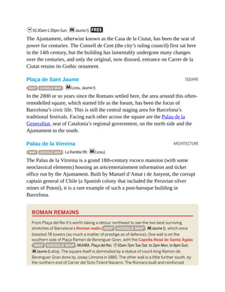 SQUARE
ARCHITECTURE
h10.30am-1.30pm Sun; mJaume I) F
The Ajuntament, otherwise known as the Casa de la Ciutat, has been the seat of
power for centuries. The Consell de Cent (the city’s ruling council) first sat here
in the 14th century, but the building has lamentably undergone many changes
over the centuries, and only the original, now disused, entrance on Carrer de la
Ciutat retains its Gothic ornament.
Plaça de Sant Jaume
( MAP GOOGLE MAP ; mLiceu, Jaume I)
In the 2000 or so years since the Romans settled here, the area around this often-
remodelled square, which started life as the forum, has been the focus of
Barcelona’s civic life. This is still the central staging area for Barcelona’s
traditional festivals. Facing each other across the square are the Palau de la
Generalitat, seat of Catalonia’s regional government, on the north side and the
Ajuntament to the south.
Palau de la Virreina
( MAP GOOGLE MAP ; La Rambla 99; mLiceu)
The Palau de la Virreina is a grand 18th-century rococo mansion (with some
neoclassical elements) housing an arts/entertainment information and ticket
office run by the Ajuntament. Built by Manuel d’Amat i de Junyent, the corrupt
captain general of Chile (a Spanish colony that included the Peruvian silver
mines of Potosí), it is a rare example of such a post-baroque building in
Barcelona.
ROMAN REMAINS
From Plaça del Rei it’s worth taking a detour northeast to see the two best surviving
stretches of Barcelona’s Roman walls ( MAP GOOGLE MAP ; mJaume I), which once
boasted 78 towers (as much a matter of prestige as of defence). One wall is on the
southern side of Plaça Ramon de Berenguer Gran, with the Capella Reial de Santa Àgata
( MAP GOOGLE MAP ; MUHBA, Plaça del Rei; h10am-7pm Tue-Sat, to 2pm Mon, to 8pm Sun;
mJaume I) atop. The square itself is dominated by a statue of count-king Ramon de
Berenguer Gran done by Josep Llimona in 1880. The other wall is a little further south, by
the northern end of Carrer del Sots-Tinent Navarro. The Romans built and reinforced
 