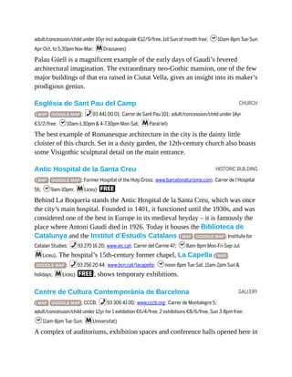 CHURCH
HISTORIC BUILDING
GALLERY
adult/concession/child under 10yr incl audioguide €12/9/free, 1st Sun of month free; h10am-8pm Tue-Sun
Apr-Oct, to 5.30pm Nov-Mar; mDrassanes)
Palau Güell is a magnificent example of the early days of Gaudí’s fevered
architectural imagination. The extraordinary neo-Gothic mansion, one of the few
major buildings of that era raised in Ciutat Vella, gives an insight into its maker’s
prodigious genius.
Església de Sant Pau del Camp
( MAP GOOGLE MAP ; %93 441 00 01; Carrer de Sant Pau 101; adult/concession/child under 14yr
€3/2/free; h10am-1.30pm & 4-7.30pm Mon-Sat; mParal·lel)
The best example of Romanesque architecture in the city is the dainty little
cloister of this church. Set in a dusty garden, the 12th-century church also boasts
some Visigothic sculptural detail on the main entrance.
Antic Hospital de la Santa Creu
( MAP GOOGLE MAP ; Former Hospital of the Holy Cross; www.barcelonaturisme.com; Carrer de l’Hospital
56; h9am-10pm; mLiceu) F
Behind La Boqueria stands the Antic Hospital de la Santa Creu, which was once
the city’s main hospital. Founded in 1401, it functioned until the 1930s, and was
considered one of the best in Europe in its medieval heyday – it is famously the
place where Antoni Gaudí died in 1926. Today it houses the Biblioteca de
Catalunya and the Institut d’Estudis Catalans ( MAP GOOGLE MAP ; Institute for
Catalan Studies; %93 270 16 20; www.iec.cat; Carrer del Carme 47; h8am-8pm Mon-Fri Sep-Jul;
mLiceu). The hospital’s 15th-century former chapel, La Capella ( MAP
GOOGLE MAP ; %93 256 20 44; www.bcn.cat/lacapella; hnoon-8pm Tue-Sat, 11am-2pm Sun &
holidays; mLiceu) F, shows temporary exhibitions.
Centre de Cultura Contemporània de Barcelona
( MAP GOOGLE MAP ; CCCB; %93 306 41 00; www.cccb.org; Carrer de Montalegre 5;
adult/concession/child under 12yr for 1 exhibition €6/4/free, 2 exhibitions €8/6/free, Sun 3-8pm free;
h11am-8pm Tue-Sun; mUniversitat)
A complex of auditoriums, exhibition spaces and conference halls opened here in
 