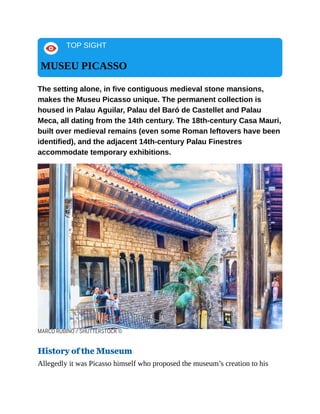 TOP SIGHT
MUSEU PICASSO
The setting alone, in five contiguous medieval stone mansions,
makes the Museu Picasso unique. The permanent collection is
housed in Palau Aguilar, Palau del Baró de Castellet and Palau
Meca, all dating from the 14th century. The 18th-century Casa Mauri,
built over medieval remains (even some Roman leftovers have been
identified), and the adjacent 14th-century Palau Finestres
accommodate temporary exhibitions.
MARCO RUBINO / SHUTTERSTOCK ©
History of the Museum
Allegedly it was Picasso himself who proposed the museum’s creation to his
 