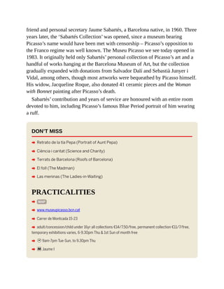 friend and personal secretary Jaume Sabartés, a Barcelona native, in 1960. Three
years later, the ‘Sabartés Collection’ was opened, since a museum bearing
Picasso’s name would have been met with censorship – Picasso’s opposition to
the Franco regime was well known. The Museu Picasso we see today opened in
1983. It originally held only Sabartés’ personal collection of Picasso’s art and a
handful of works hanging at the Barcelona Museum of Art, but the collection
gradually expanded with donations from Salvador Dalí and Sebastià Junyer i
Vidal, among others, though most artworks were bequeathed by Picasso himself.
His widow, Jacqueline Roque, also donated 41 ceramic pieces and the Woman
with Bonnet painting after Picasso’s death.
Sabartés’ contribution and years of service are honoured with an entire room
devoted to him, including Picasso’s famous Blue Period portrait of him wearing
a ruff.
DON’T MISS
A Retrato de la tía Pepa (Portrait of Aunt Pepa)
A Ciència i caritat (Science and Charity)
A Terrats de Barcelona (Roofs of Barcelona)
A El foll (The Madman)
A Las meninas (The Ladies-in-Waiting)
PRACTICALITIES
A MAP
A www.museupicasso.bcn.cat
A Carrer de Montcada 15-23
A adult/concession/child under 16yr all collections €14/7.50/free, permanent collection €11/7/free,
temporary exhibitions varies, 6-9.30pm Thu & 1st Sun of month free
A h9am-7pm Tue-Sun, to 9.30pm Thu
A mJaume I
 