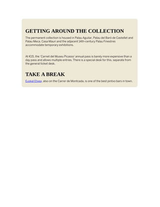 GETTING AROUND THE COLLECTION
The permanent collection is housed in Palau Aguilar, Palau del Baró de Castellet and
Palau Meca. Casa Mauri and the adjacent 14th-century Palau Finestres
accommodate temporary exhibitions.
At €15, the ‘Carnet del Museu Picasso’ annual pass is barely more expensive than a
day pass and allows multiple entries. There is a special desk for this, separate from
the general ticket desk.
TAKE A BREAK
Euskal Etxea, also on the Carrer de Montcada, is one of the best pintxo bars in town.
 