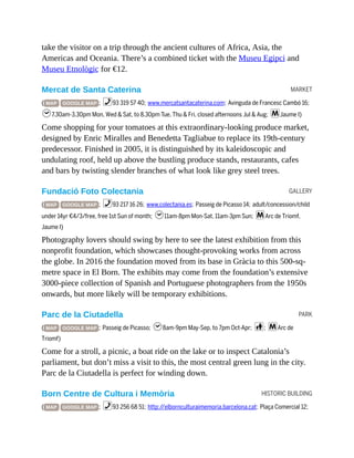 MARKET
GALLERY
PARK
HISTORIC BUILDING
take the visitor on a trip through the ancient cultures of Africa, Asia, the
Americas and Oceania. There’s a combined ticket with the Museu Egipci and
Museu Etnològic for €12.
Mercat de Santa Caterina
( MAP GOOGLE MAP ; %93 319 57 40; www.mercatsantacaterina.com; Avinguda de Francesc Cambó 16;
h7.30am-3.30pm Mon, Wed & Sat, to 8.30pm Tue, Thu & Fri, closed afternoons Jul & Aug; mJaume I)
Come shopping for your tomatoes at this extraordinary-looking produce market,
designed by Enric Miralles and Benedetta Tagliabue to replace its 19th-century
predecessor. Finished in 2005, it is distinguished by its kaleidoscopic and
undulating roof, held up above the bustling produce stands, restaurants, cafes
and bars by twisting slender branches of what look like grey steel trees.
Fundació Foto Colectania
( MAP GOOGLE MAP ; %93 217 16 26; www.colectania.es; Passeig de Picasso 14; adult/concession/child
under 14yr €4/3/free, free 1st Sun of month; h11am-8pm Mon-Sat, 11am-3pm Sun; mArc de Triomf,
Jaume I)
Photography lovers should swing by here to see the latest exhibition from this
nonprofit foundation, which showcases thought-provoking works from across
the globe. In 2016 the foundation moved from its base in Gràcia to this 500-sq-
metre space in El Born. The exhibits may come from the foundation’s extensive
3000-piece collection of Spanish and Portuguese photographers from the 1950s
onwards, but more likely will be temporary exhibitions.
Parc de la Ciutadella
( MAP GOOGLE MAP ; Passeig de Picasso; h8am-9pm May-Sep, to 7pm Oct-Apr; c; mArc de
Triomf)
Come for a stroll, a picnic, a boat ride on the lake or to inspect Catalonia’s
parliament, but don’t miss a visit to this, the most central green lung in the city.
Parc de la Ciutadella is perfect for winding down.
Born Centre de Cultura i Memòria
( MAP GOOGLE MAP ; %93 256 68 51; http://elbornculturaimemoria.barcelona.cat; Plaça Comercial 12;
 