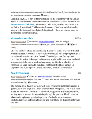 MUSEUM
ZOO
centre free, exhibition spaces adult/concession/child under 16yr €4.40/3/free; h10am-8pm Tue-Sun Mar-
Oct, 10am-7pm Tue-Sat, to 8pm Sun Nov-Feb; mJaume I)
Launched in 2013, as part of the events held for the tercentenary of the Catalan
defeat in the War of the Spanish Succession, this cultural space is housed in the
former Mercat del Born, a handsome 19th-century structure of slatted iron
and brick. Excavation in 2001 unearthed remains of whole streets flattened to
make way for the much-hated ciutadella (citadel) – these are now on show on
the exposed subterranean level.
Museu de la Xocolata
( MAP GOOGLE MAP ; %93 268 78 78; www.museuxocolata.cat; Carrer del Comerç 36;
adult/concession/child under 7yr €6/5/free; h10am-7pm Mon-Sat, 10am-3pm Sun; c; mArc de
Triomf)
Chocoholics have a hard time containing themselves in this museum dedicated
to the fundamental foodstuff – particularly when faced with tempting displays of
cocoa-based treats in the cafe at the exit. The displays trace the origins of
chocolate, its arrival in Europe, and the many myths and images associated with
it. Among the informative stuff and machinery used in the production of
chocolate are large chocolate models of emblematic buildings such as La
Sagrada Família, along with various characters, local and international.
Zoo de Barcelona
( MAP GOOGLE MAP ; %902 457545; www.zoobarcelona.cat; Parc de la Ciutadella;
adult/concession/child under 3yr €20/12/free; h10am-5.30pm Nov-Mar, 10am-7pm Apr, May, Sep & Oct,
10am-8pm Jun-Aug; c; mBarceloneta)
The zoo is a great day out for kids, with 7500 critters that range from geckos to
gorillas, lions and elephants – there are more than 400 species, plus picnic areas
dotted all around and a wonderful adventure playground. There are pony rides, a
petting zoo and a minitrain meandering through the grounds. Thanks to recent
advances in legislation prohibiting the use of animals for performances
(including circuses and bullfighting) the zoo called time on its dolphin shows in
late 2015.
 