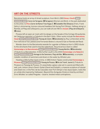 ART ON THE STREETS
Barcelona hosts an array of street sculpture, from Miró’s 1983 Dona i Ocell ( MAP
GOOGLE MAP ; Carrer de Tarragona; mTarragona) (Woman and Bird), in the park dedicated
to the artist, to Peix (Carrer de Ramon Trias Fargas 2; mCiutadella Villa Olímpica) (Fish), Frank
Gehry’s shimmering, bronze-coloured headless fish facing Port Olímpic. Halfway along La
Rambla, at Plaça de la Boqueria, you can walk all over Miró’s mosaic (Plaça de la Boqueria;
mLiceu).
Picasso left an open-air mark with his design on the facade of the Col·legi d’Arquitectes
de Catalunya opposite La Catedral in the Barri Gòtic. Other works include the Barcelona
Head ( MAP GOOGLE MAP ; Passeig de Colom; mBarceloneta) by Roy Lichtenstein at the
Port Vell end of Via Laietana and Fernando Botero’s rotund El Gat on Rambla del Raval.
Wander down to the Barceloneta seaside for a gander at Rebecca Horn’s 1992 tribute
to the old shacks that used to line the waterfront. The precarious stack is called
Homenatge a la Barceloneta ( MAP GOOGLE MAP ; Passeig Marítim; mBarceloneta)
(Tribute to La Barceloneta). A little further south is the 2003 Homenatge a la Natació (
MAP GOOGLE MAP ; Homage to the Swimmers; Plaça del Mar; mBarceloneta), a complex
metallic rendition of swimmers and divers in the water by Alfredo Lanz.
Heading a little further back in time, in 1983 Antoni Tàpies constructed Homenatge a
Picasso ( MAP GOOGLE MAP ; Passeig de Picasso; mArc de Triomf, Jaume I) (Tribute to
Picasso) on Passeig de Picasso; it’s essentially a glass cube set in a pond and filled with,
well, junk. Antoni Llena’s David i Goliat (David and Goliath), a massive sculpture of tubular
and sheet iron, in the Parc de les Cascades near Port Olímpic’s two skyscrapers, looks like
an untidy kite inspired by Halloween. Beyond this Avinguda d’Icària is lined by architect
Enric Miralles’ so-called Pergoles – bizarre, twisted metal contraptions.
 
